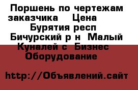 Поршень по чертежам заказчика  › Цена ­ 125 - Бурятия респ., Бичурский р-н, Малый Куналей с. Бизнес » Оборудование   